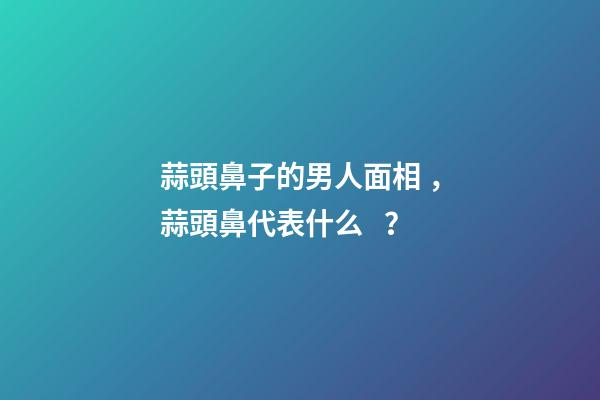 蒜頭鼻子的男人面相，蒜頭鼻代表什么？